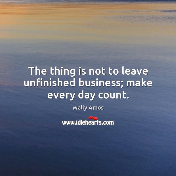 The thing is not to leave unfinished business; make every day count. Wally Amos Picture Quote