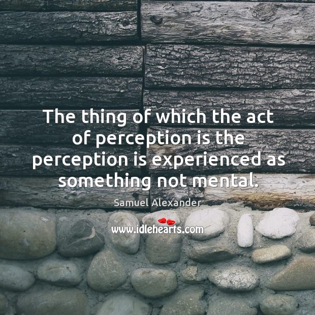 The thing of which the act of perception is the perception is experienced as something not mental. Samuel Alexander Picture Quote