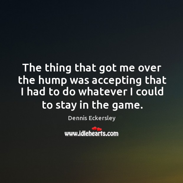 The thing that got me over the hump was accepting that I had to do whatever I could to stay in the game. Dennis Eckersley Picture Quote