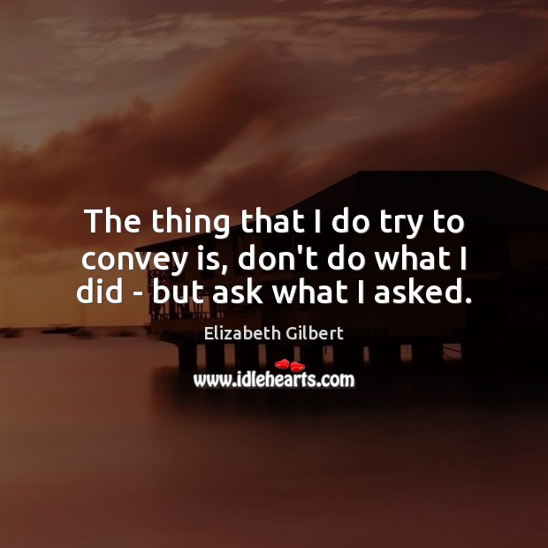 The thing that I do try to convey is, don’t do what I did – but ask what I asked. Elizabeth Gilbert Picture Quote