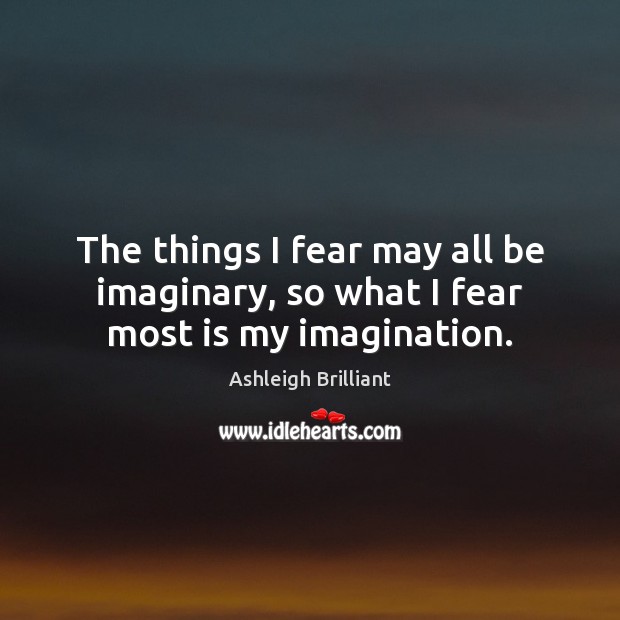 The things I fear may all be imaginary, so what I fear most is my imagination. Ashleigh Brilliant Picture Quote
