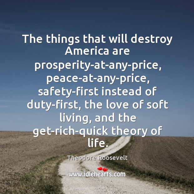 The things that will destroy america are prosperity-at-any-price Theodore Roosevelt Picture Quote