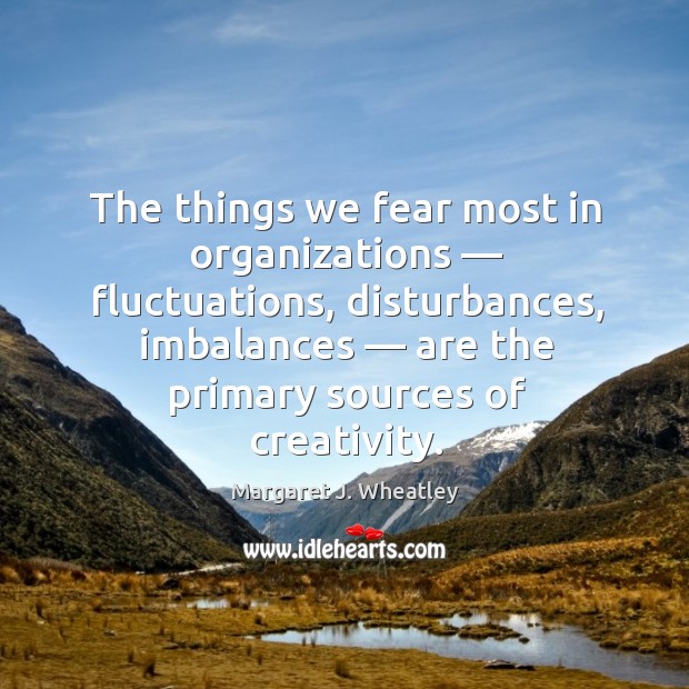 The things we fear most in organizations — fluctuations, disturbances, imbalances — are the primary sources of creativity. Margaret J. Wheatley Picture Quote