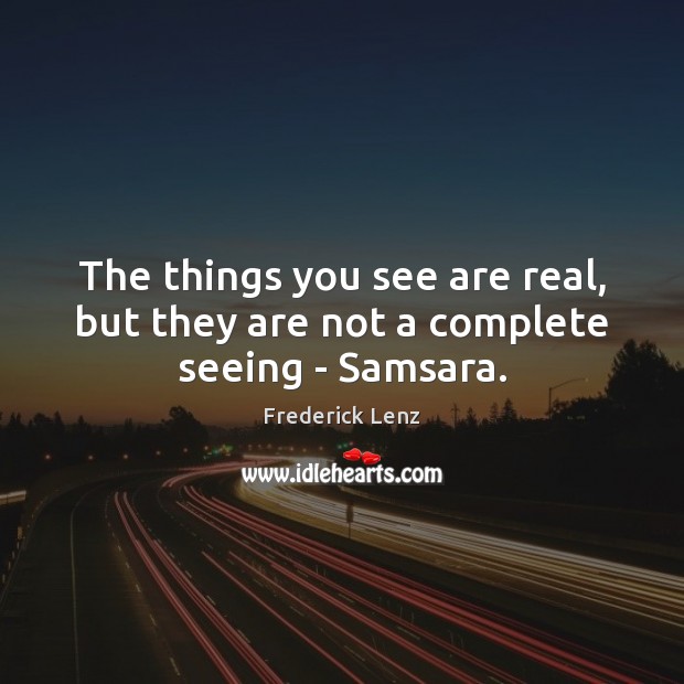 The things you see are real, but they are not a complete seeing – Samsara. Image