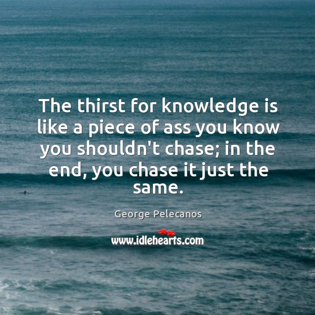 The thirst for knowledge is like a piece of ass you know George Pelecanos Picture Quote