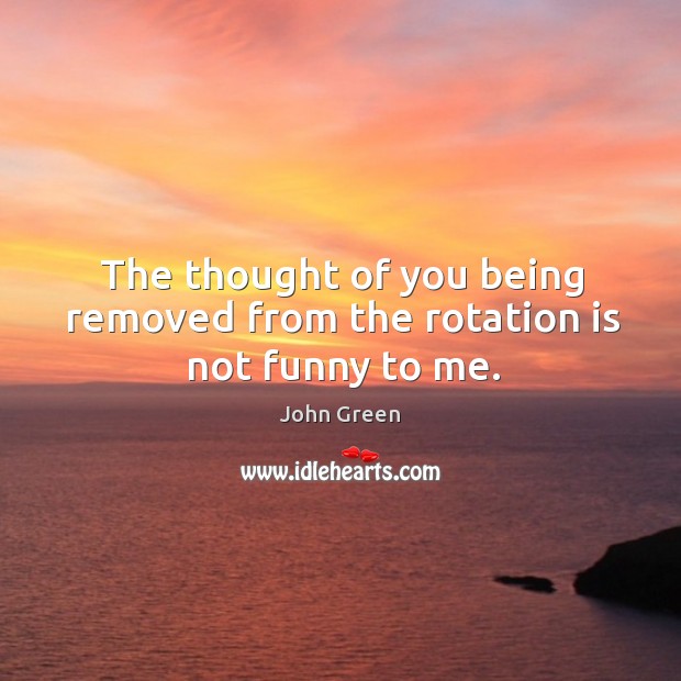 The thought of you being removed from the rotation is not funny to me. -  IdleHearts