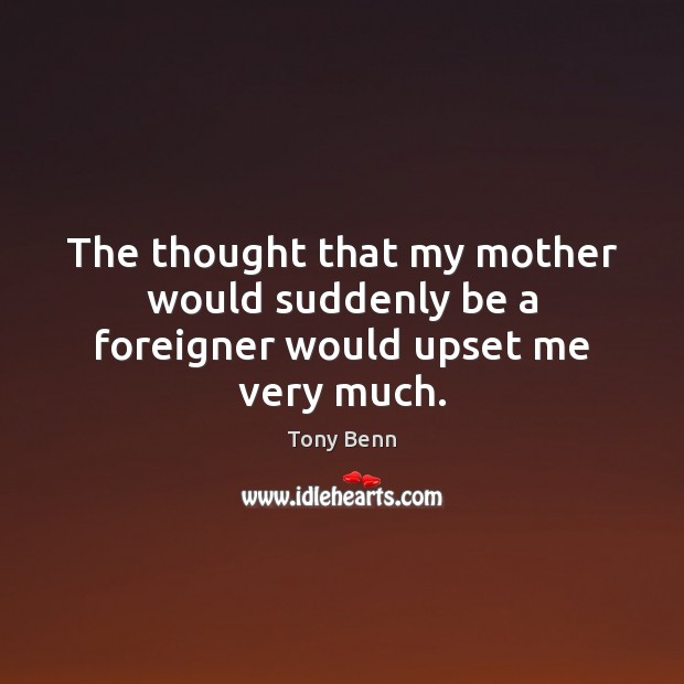 The thought that my mother would suddenly be a foreigner would upset me very much. Tony Benn Picture Quote