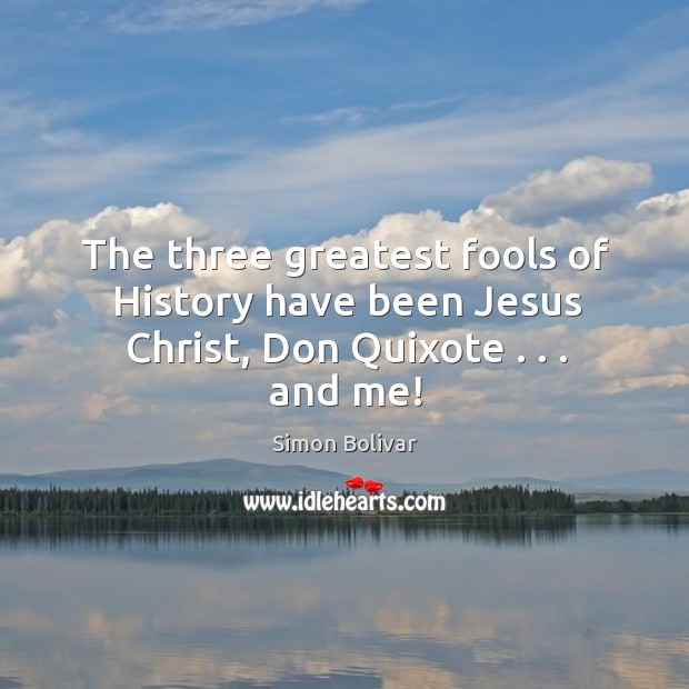 The three greatest fools of History have been Jesus Christ, Don Quixote . . . and me! Simon Bolivar Picture Quote
