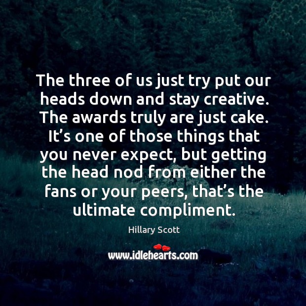 The three of us just try put our heads down and stay creative. The awards truly are just cake. Hillary Scott Picture Quote
