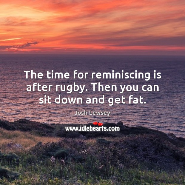 The time for reminiscing is after rugby. Then you can sit down and get fat. Image