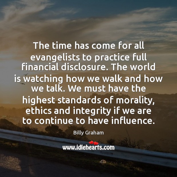 The time has come for all evangelists to practice full financial disclosure. Billy Graham Picture Quote
