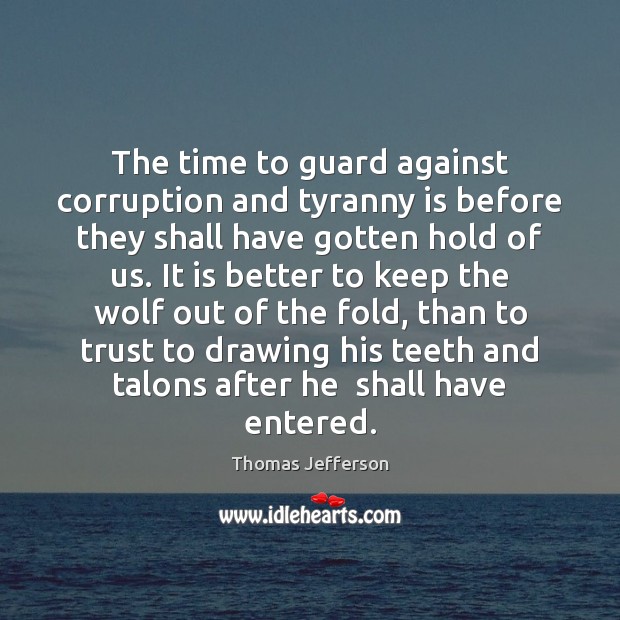 The time to guard against corruption and tyranny is before they shall Thomas Jefferson Picture Quote