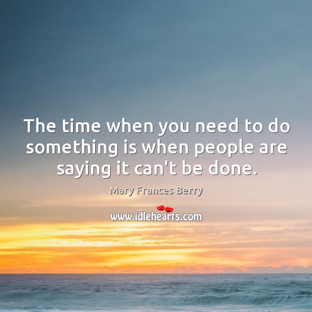 The time when you need to do something is when people are saying it can’t be done. Mary Frances Berry Picture Quote