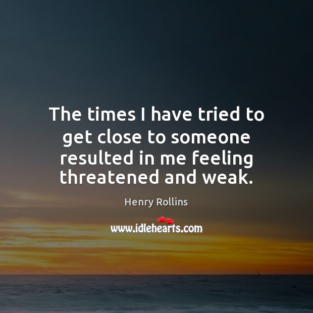 The times I have tried to get close to someone resulted in me feeling threatened and weak. Henry Rollins Picture Quote