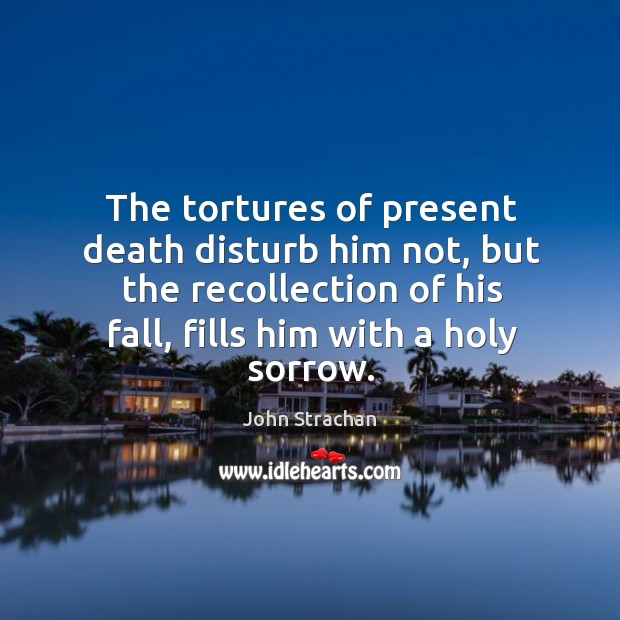 The tortures of present death disturb him not, but the recollection of his fall, fills him with a holy sorrow. John Strachan Picture Quote