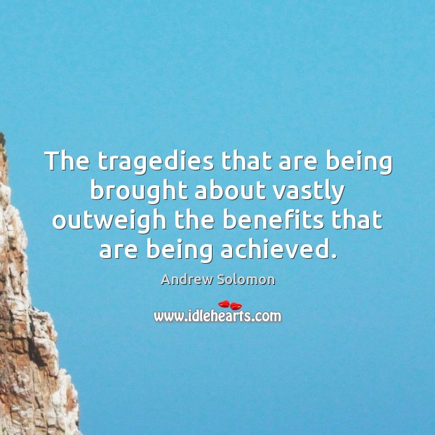 The tragedies that are being brought about vastly outweigh the benefits that 
