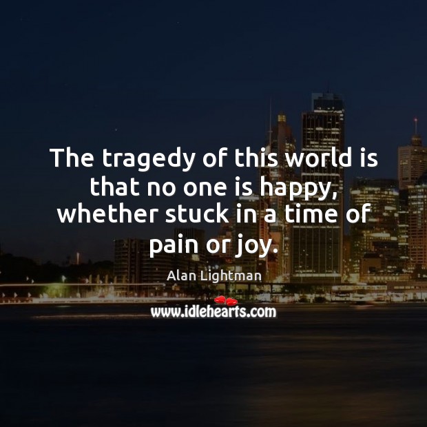 The tragedy of this world is that no one is happy, whether stuck in a time of pain or joy. Alan Lightman Picture Quote