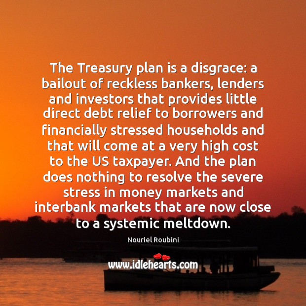 The Treasury plan is a disgrace: a bailout of reckless bankers, lenders Nouriel Roubini Picture Quote