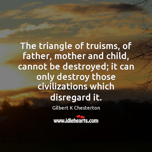 The triangle of truisms, of father, mother and child, cannot be destroyed; Gilbert K Chesterton Picture Quote
