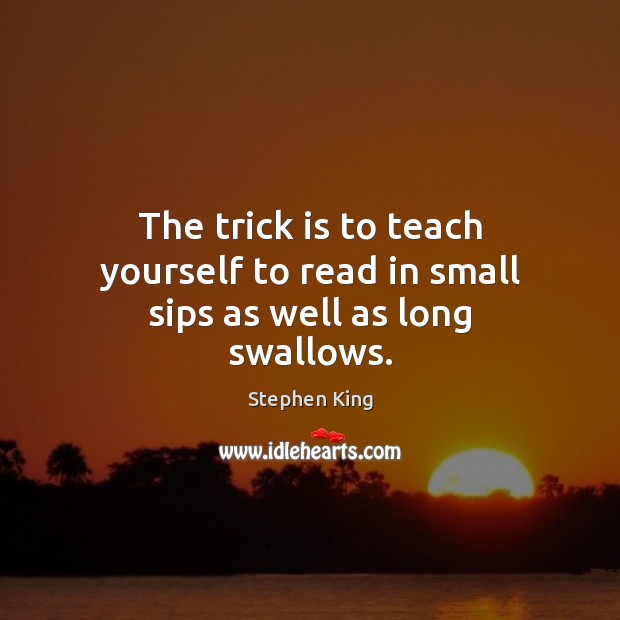 The trick is to teach yourself to read in small sips as well as long swallows. Stephen King Picture Quote