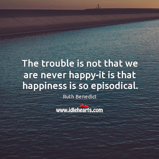 The trouble is not that we are never happy-it is that happiness is so episodical. Ruth Benedict Picture Quote