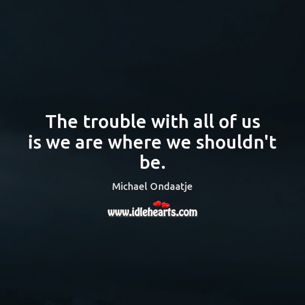 The trouble with all of us is we are where we shouldn’t be. Michael Ondaatje Picture Quote