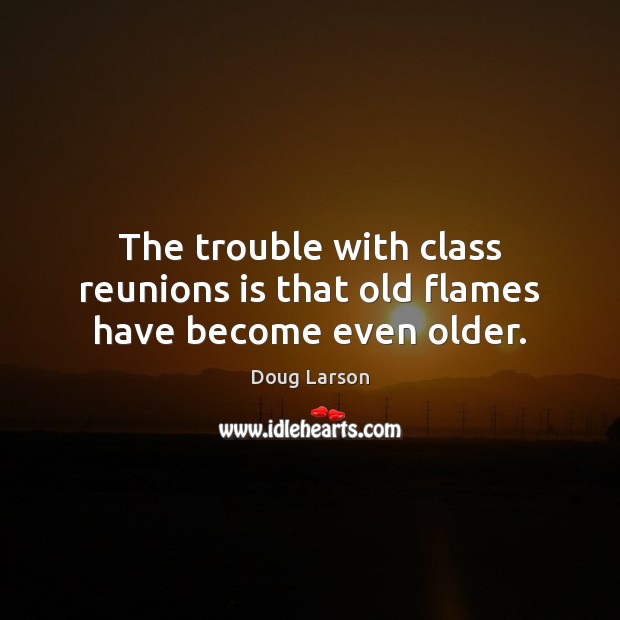 The trouble with class reunions is that old flames have become even older. Doug Larson Picture Quote