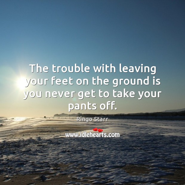 The trouble with leaving your feet on the ground is you never get to take your pants off. Ringo Starr Picture Quote