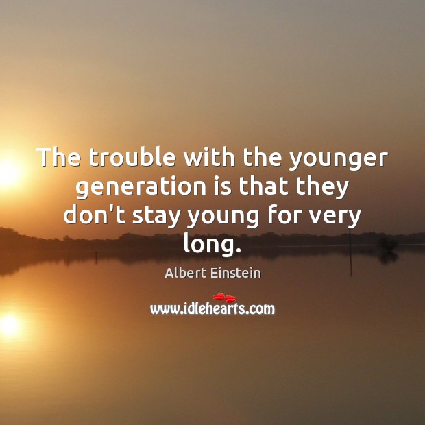 The trouble with the younger generation is that they don’t stay young for very long. Image