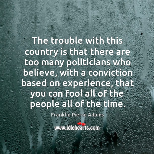 The trouble with this country is that there are too many politicians who believe, with a conviction based on experience Franklin Pierce Adams Picture Quote