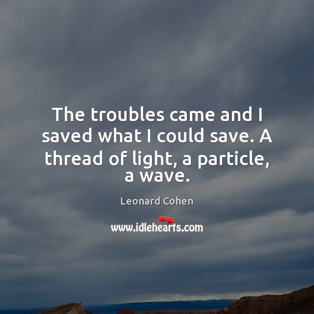 The troubles came and I saved what I could save. A thread of light, a particle, a wave. Leonard Cohen Picture Quote