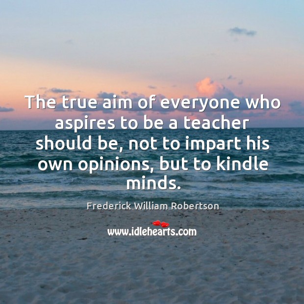 The true aim of everyone who aspires to be a teacher should be, not to impart his own opinions, but to kindle minds. Frederick William Robertson Picture Quote