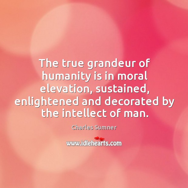 The true grandeur of humanity is in moral elevation, sustained, enlightened and decorated by the intellect of man. Charles Sumner Picture Quote