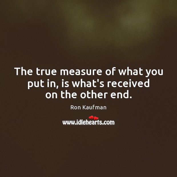 The true measure of what you put in, is what’s received on the other end. Image