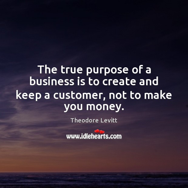 The true purpose of a business is to create and keep a customer, not to make you money. Image