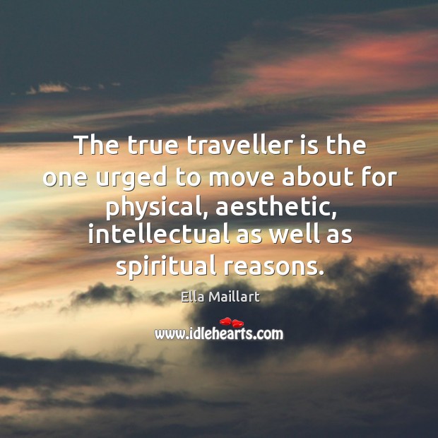 The true traveller is the one urged to move about for physical, aesthetic, intellectual as well as spiritual reasons. Ella Maillart Picture Quote