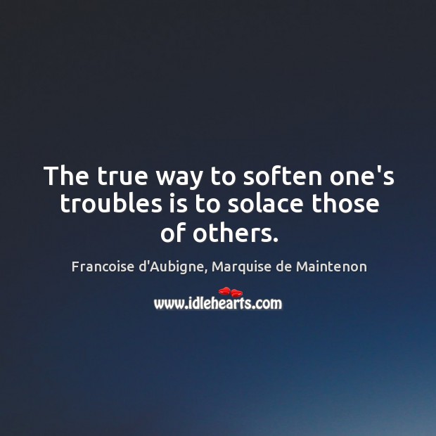 The true way to soften one’s troubles is to solace those of others. Francoise d’Aubigne, Marquise de Maintenon Picture Quote