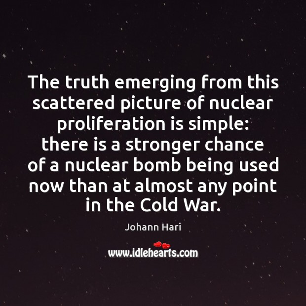 The truth emerging from this scattered picture of nuclear proliferation is simple: Johann Hari Picture Quote