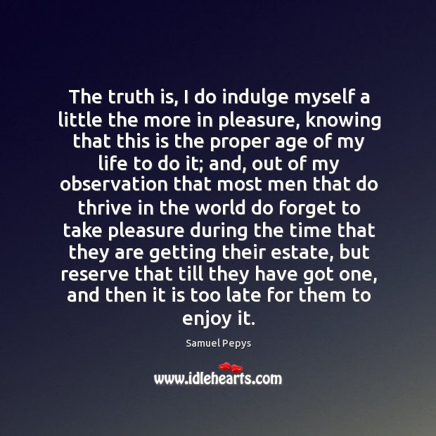 The truth is, I do indulge myself a little the more in pleasure Samuel Pepys Picture Quote