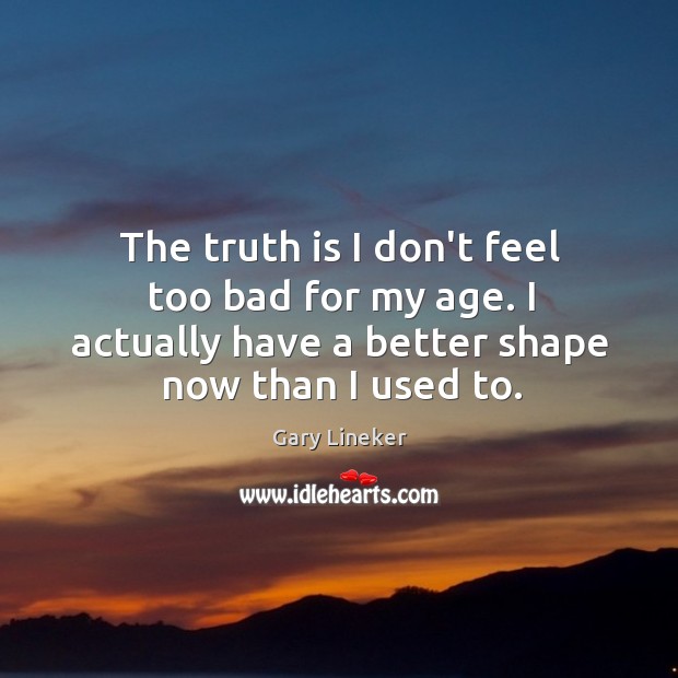 The truth is I don’t feel too bad for my age. I Gary Lineker Picture Quote