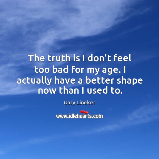 The truth is I don’t feel too bad for my age. I actually have a better shape now than I used to. Gary Lineker Picture Quote