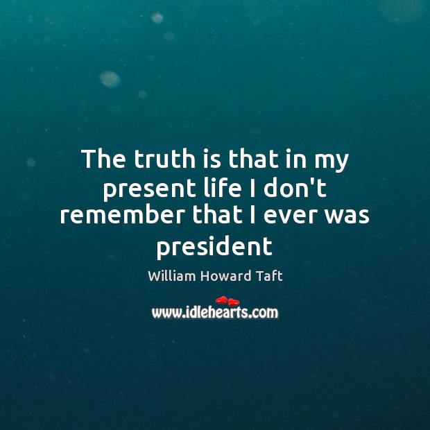 The truth is that in my present life I don’t remember that I ever was president William Howard Taft Picture Quote