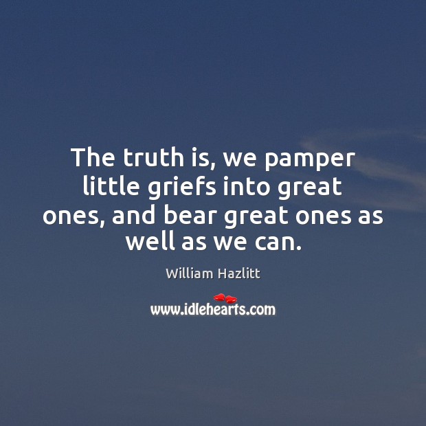 The truth is, we pamper little griefs into great ones, and bear William Hazlitt Picture Quote
