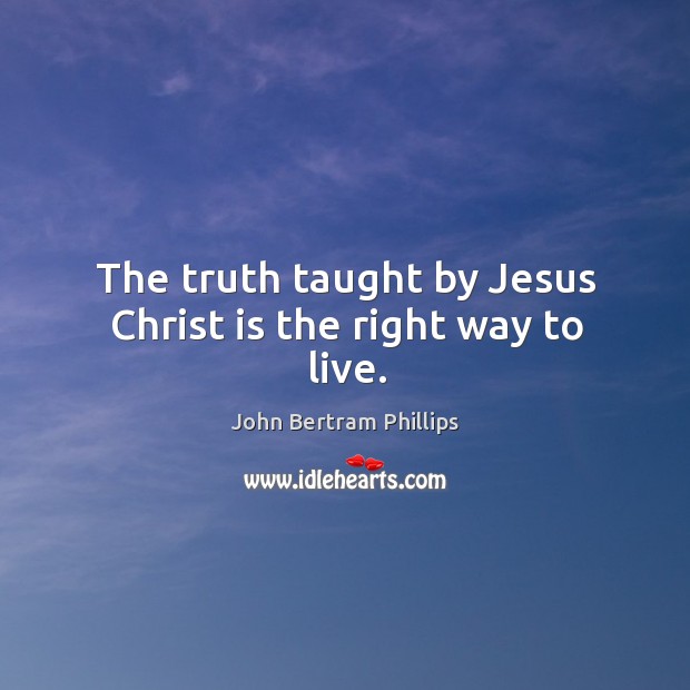 The truth taught by Jesus Christ is the right way to live. John Bertram Phillips Picture Quote