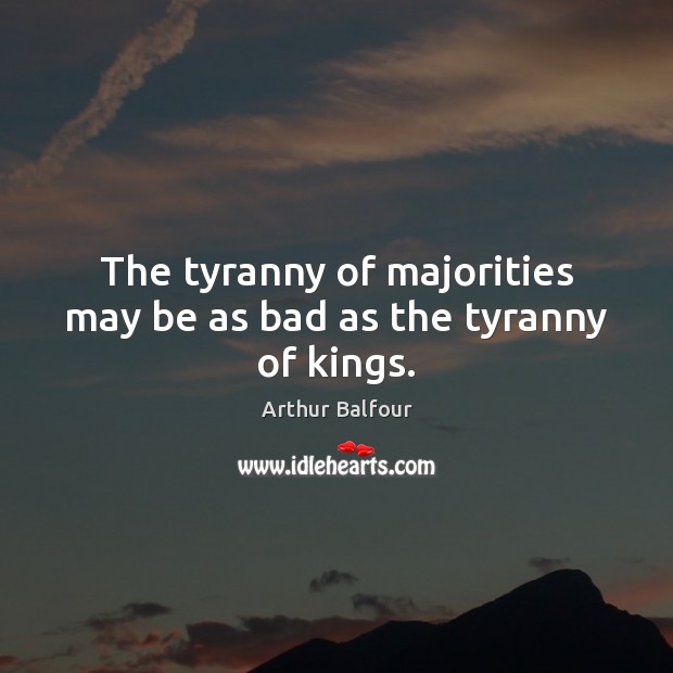 The tyranny of majorities may be as bad as the tyranny of kings. Arthur Balfour Picture Quote