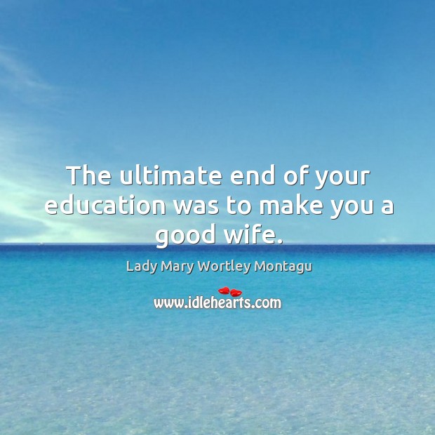 The ultimate end of your education was to make you a good wife. Lady Mary Wortley Montagu Picture Quote