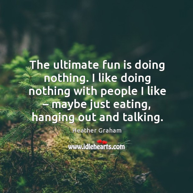 The ultimate fun is doing nothing. I like doing nothing with people I like – maybe just eating, hanging out and talking. Heather Graham Picture Quote