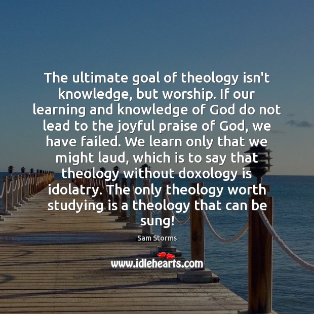 The ultimate goal of theology isn’t knowledge, but worship. If our learning Sam Storms Picture Quote