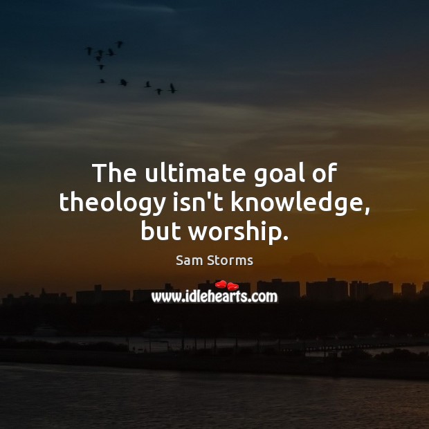The ultimate goal of theology isn’t knowledge, but worship. Sam Storms Picture Quote