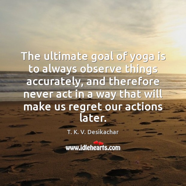 The ultimate goal of yoga is to always observe things accurately, and T. K. V. Desikachar Picture Quote